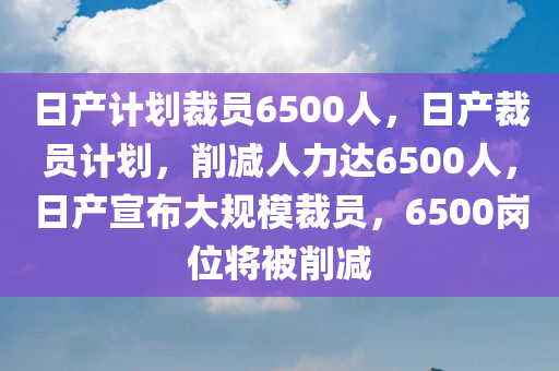 日产计划裁员6500人，日产裁员计划，削减人力达6500人，日产宣布大规模裁员，6500岗位将被削减