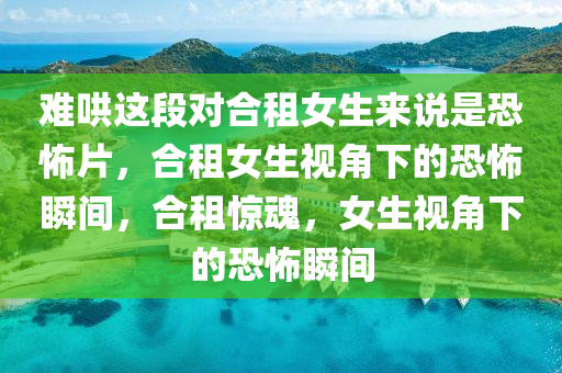 难哄这段对合租女生来说是恐怖片，合租女生视角下的恐怖瞬间，合租惊魂，女生视角下的恐怖瞬间