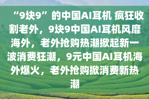 “9块9”的中国AI耳机 疯狂收割老外，9块9中国AI耳机风靡海外，老外抢购热潮掀起新一波消费狂潮，9元中国AI耳机海外爆火，老外抢购掀消费新热潮