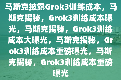 马斯克披露Grok3训练成本，马斯克揭秘，Grok3训练成本曝光，马斯克揭秘，Grok3训练成本大曝光，马斯克揭秘，Grok3训练成本重磅曝光，马斯克揭秘，Grok3训练成本重磅曝光