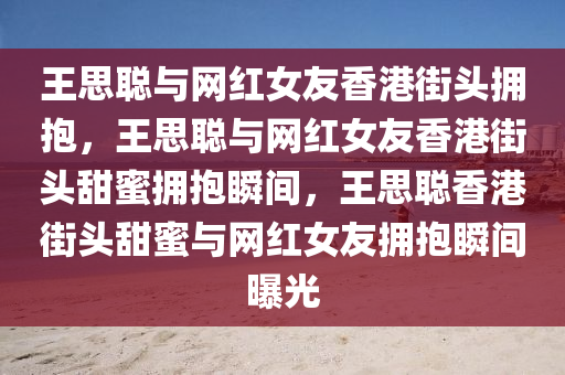 王思聪与网红女友香港街头拥抱，王思聪与网红女友香港街头甜蜜拥抱瞬间，王思聪香港街头甜蜜与网红女友拥抱瞬间曝光