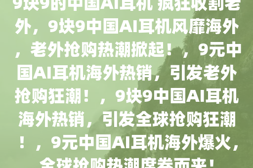 9块9的中国AI耳机 疯狂收割老外，9块9中国AI耳机风靡海外，老外抢购热潮掀起！，9元中国AI耳机海外热销，引发老外抢购狂潮！，9块9中国AI耳机海外热销，引发全球抢购狂潮！，9元中国AI耳机海外爆火，全球抢购热潮席卷而来！