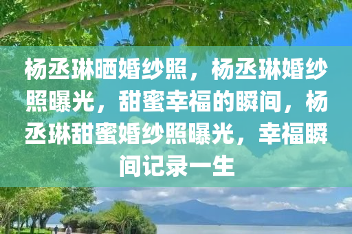 杨丞琳晒婚纱照，杨丞琳婚纱照曝光，甜蜜幸福的瞬间，杨丞琳甜蜜婚纱照曝光，幸福瞬间记录一生