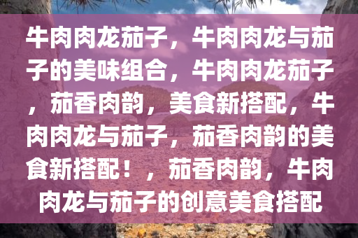 牛肉肉龙茄子，牛肉肉龙与茄子的美味组合，牛肉肉龙茄子，茄香肉韵，美食新搭配，牛肉肉龙与茄子，茄香肉韵的美食新搭配！，茄香肉韵，牛肉肉龙与茄子的创意美食搭配