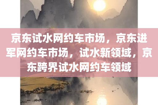 京东试水网约车市场，京东进军网约车市场，试水新领域，京东跨界试水网约车领域