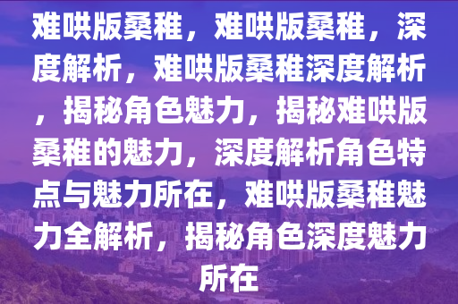 难哄版桑稚，难哄版桑稚，深度解析，难哄版桑稚深度解析，揭秘角色魅力，揭秘难哄版桑稚的魅力，深度解析角色特点与魅力所在，难哄版桑稚魅力全解析，揭秘角色深度魅力所在