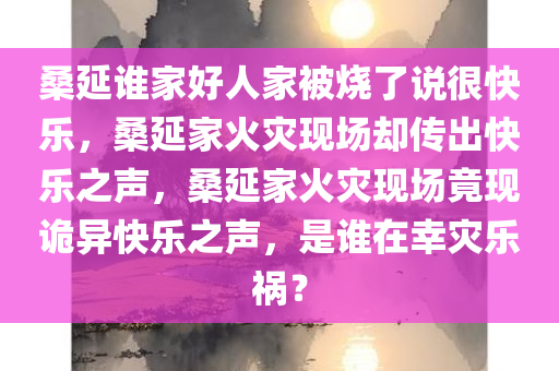 桑延谁家好人家被烧了说很快乐，桑延家火灾现场却传出快乐之声，桑延家火灾现场竟现诡异快乐之声，是谁在幸灾乐祸？