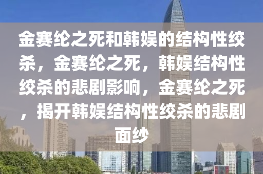 金赛纶之死和韩娱的结构性绞杀，金赛纶之死，韩娱结构性绞杀的悲剧影响，金赛纶之死，揭开韩娱结构性绞杀的悲剧面纱