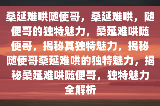 桑延难哄随便哥，桑延难哄，随便哥的独特魅力，桑延难哄随便哥，揭秘其独特魅力，揭秘随便哥桑延难哄的独特魅力，揭秘桑延难哄随便哥，独特魅力全解析