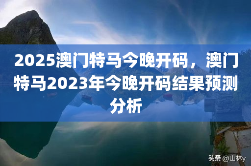 2025澳门特马今晚开码，澳门特马2023年今晚开码结果预测分析