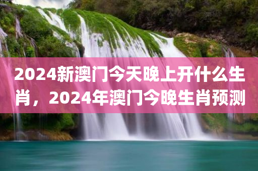 2024新澳门今天晚上开什么生肖，2024年澳门今晚生肖预测