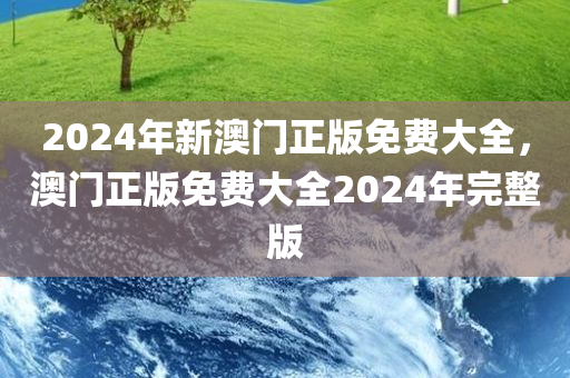 2024年新澳门正版免费大全，澳门正版免费大全2024年完整版