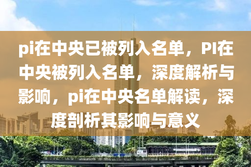 pi在中央已被列入名单，PI在中央被列入名单，深度解析与影响，pi在中央名单解读，深度剖析其影响与意义