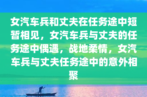 女汽车兵和丈夫在任务途中短暂相见，女汽车兵与丈夫的任务途中偶遇，战地柔情，女汽车兵与丈夫任务途中的意外相聚