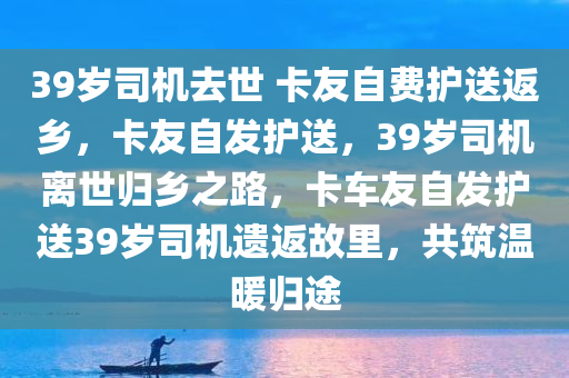 39岁司机去世 卡友自费护送返乡，卡友自发护送，39岁司机离世归乡之路，卡车友自发护送39岁司机遗返故里，共筑温暖归途