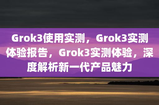 Grok3使用实测，Grok3实测体验报告，Grok3实测体验，深度解析新一代产品魅力