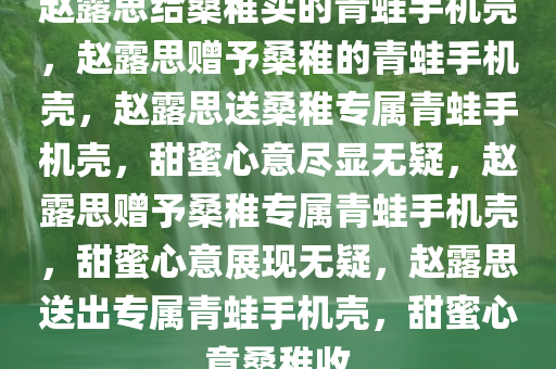 赵露思给桑稚买的青蛙手机壳，赵露思赠予桑稚的青蛙手机壳，赵露思送桑稚专属青蛙手机壳，甜蜜心意尽显无疑，赵露思赠予桑稚专属青蛙手机壳，甜蜜心意展现无疑，赵露思送出专属青蛙手机壳，甜蜜心意桑稚收