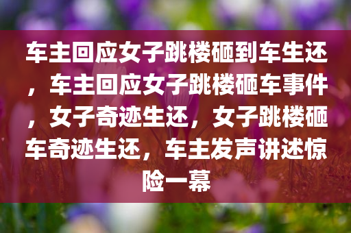 车主回应女子跳楼砸到车生还，车主回应女子跳楼砸车事件，女子奇迹生还，女子跳楼砸车奇迹生还，车主发声讲述惊险一幕