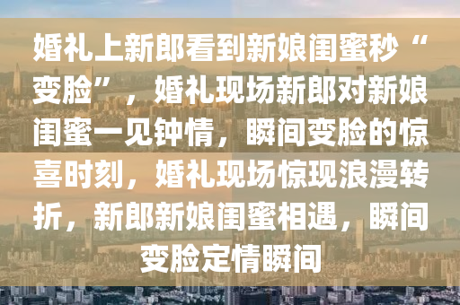 婚礼上新郎看到新娘闺蜜秒“变脸”，婚礼现场新郎对新娘闺蜜一见钟情，瞬间变脸的惊喜时刻，婚礼现场惊现浪漫转折，新郎新娘闺蜜相遇，瞬间变脸定情瞬间