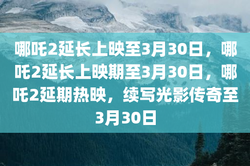 哪吒2延长上映至3月30日，哪吒2延长上映期至3月30日，哪吒2延期热映，续写光影传奇至3月30日