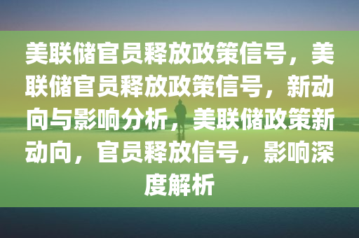 美联储官员释放政策信号，美联储官员释放政策信号，新动向与影响分析，美联储政策新动向，官员释放信号，影响深度解析