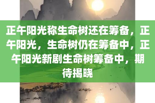 正午阳光称生命树还在筹备，正午阳光，生命树仍在筹备中，正午阳光新剧生命树筹备中，期待揭晓