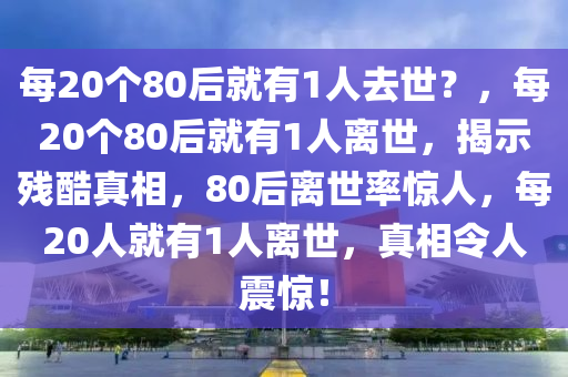 每20个80后就有1人去世？，每20个80后就有1人离世，揭示残酷真相，80后离世率惊人，每20人就有1人离世，真相令人震惊！