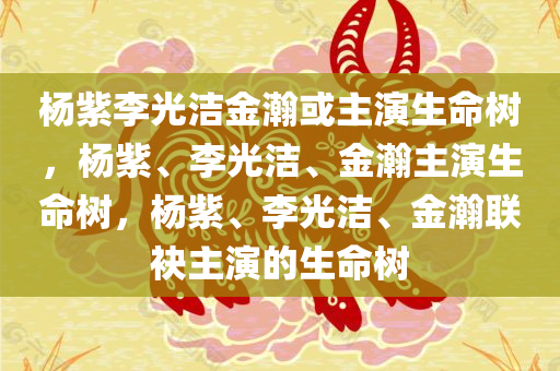 杨紫李光洁金瀚或主演生命树，杨紫、李光洁、金瀚主演生命树，杨紫、李光洁、金瀚联袂主演的生命树