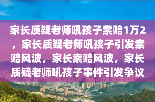 家长质疑老师吼孩子索赔1万2，家长质疑老师吼孩子引发索赔风波，家长索赔风波，家长质疑老师吼孩子事件引发争议