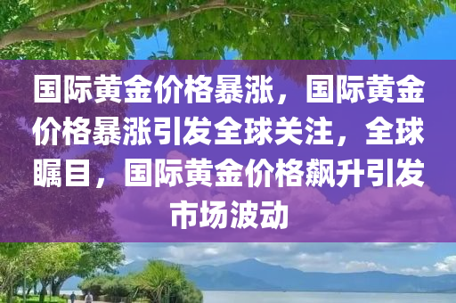 国际黄金价格暴涨，国际黄金价格暴涨引发全球关注，全球瞩目，国际黄金价格飙升引发市场波动