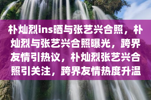 朴灿烈ins晒与张艺兴合照，朴灿烈与张艺兴合照曝光，跨界友情引热议，朴灿烈张艺兴合照引关注，跨界友情热度升温