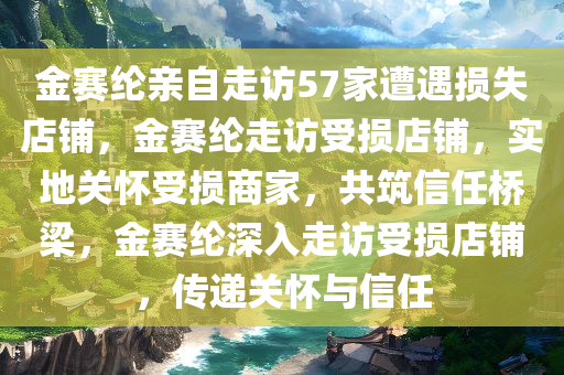 金赛纶亲自走访57家遭遇损失店铺，金赛纶走访受损店铺，实地关怀受损商家，共筑信任桥梁，金赛纶深入走访受损店铺，传递关怀与信任