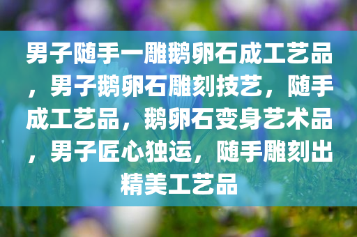 男子随手一雕鹅卵石成工艺品，男子鹅卵石雕刻技艺，随手成工艺品，鹅卵石变身艺术品，男子匠心独运，随手雕刻出精美工艺品