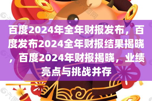 百度2024年全年财报发布，百度发布2024全年财报结果揭晓，百度2024年财报揭晓，业绩亮点与挑战并存