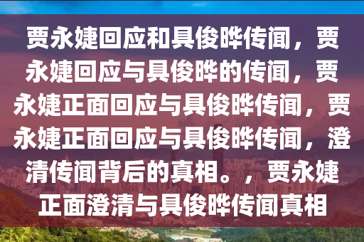 贾永婕回应和具俊晔传闻，贾永婕回应与具俊晔的传闻，贾永婕正面回应与具俊晔传闻，贾永婕正面回应与具俊晔传闻，澄清传闻背后的真相。，贾永婕正面澄清与具俊晔传闻真相