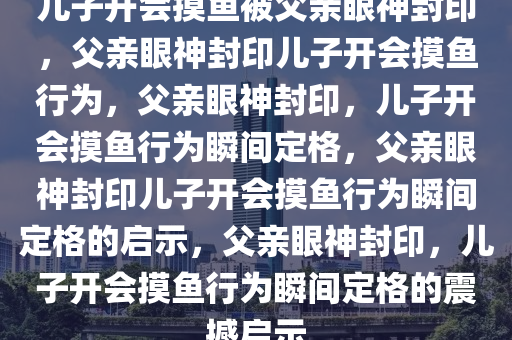 儿子开会摸鱼被父亲眼神封印，父亲眼神封印儿子开会摸鱼行为，父亲眼神封印，儿子开会摸鱼行为瞬间定格，父亲眼神封印儿子开会摸鱼行为瞬间定格的启示，父亲眼神封印，儿子开会摸鱼行为瞬间定格的震撼启示