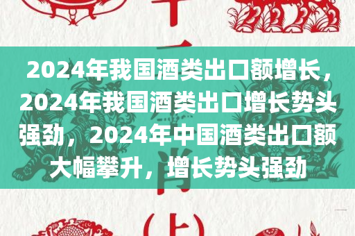 2024年我国酒类出口额增长，2024年我国酒类出口增长势头强劲，2024年中国酒类出口额大幅攀升，增长势头强劲