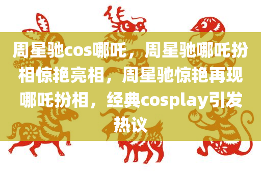 周星驰cos哪吒，周星驰哪吒扮相惊艳亮相，周星驰惊艳再现哪吒扮相，经典cosplay引发热议