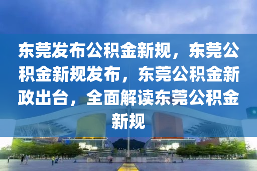 东莞发布公积金新规，东莞公积金新规发布，东莞公积金新政出台，全面解读东莞公积金新规