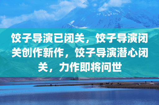 饺子导演已闭关，饺子导演闭关创作新作，饺子导演潜心闭关，力作即将问世