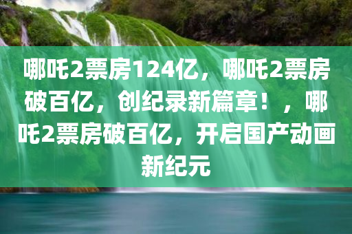 哪吒2票房124亿，哪吒2票房破百亿，创纪录新篇章！，哪吒2票房破百亿，开启国产动画新纪元