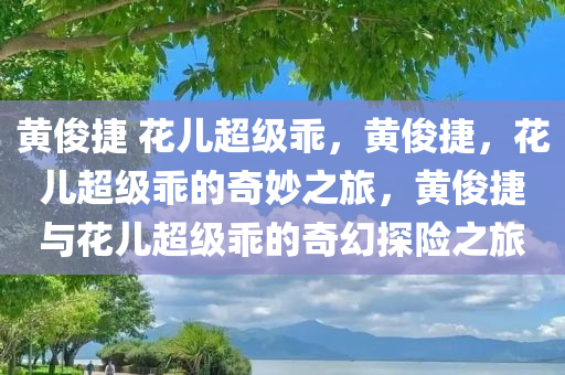 黄俊捷 花儿超级乖，黄俊捷，花儿超级乖的奇妙之旅，黄俊捷与花儿超级乖的奇幻探险之旅