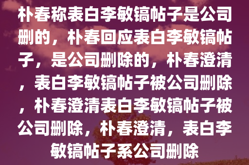 朴春称表白李敏镐帖子是公司删的，朴春回应表白李敏镐帖子，是公司删除的，朴春澄清，表白李敏镐帖子被公司删除，朴春澄清表白李敏镐帖子被公司删除，朴春澄清，表白李敏镐帖子系公司删除