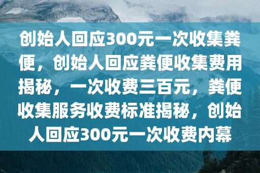 创始人回应300元一次收集粪便，创始人回应粪便收集费用揭秘，一次收费三百元，粪便收集服务收费标准揭秘，创始人回应300元一次收费内幕