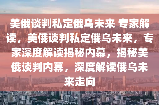 美俄谈判私定俄乌未来 专家解读，美俄谈判私定俄乌未来，专家深度解读揭秘内幕，揭秘美俄谈判内幕，深度解读俄乌未来走向