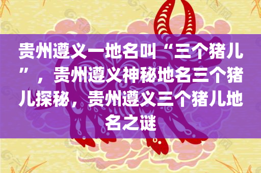 贵州遵义一地名叫“三个猪儿”，贵州遵义神秘地名三个猪儿探秘，贵州遵义三个猪儿地名之谜