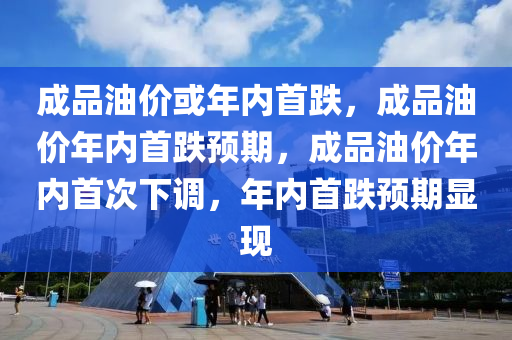 成品油价或年内首跌，成品油价年内首跌预期，成品油价年内首次下调，年内首跌预期显现