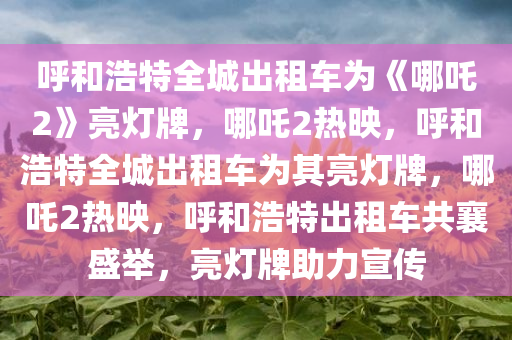 呼和浩特全城出租车为《哪吒2》亮灯牌，哪吒2热映，呼和浩特全城出租车为其亮灯牌，哪吒2热映，呼和浩特出租车共襄盛举，亮灯牌助力宣传