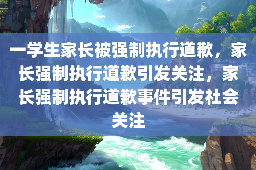 一学生家长被强制执行道歉，家长强制执行道歉引发关注，家长强制执行道歉事件引发社会关注