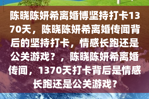 陈晓陈妍希离婚博坚持打卡1370天，陈晓陈妍希离婚传闻背后的坚持打卡，情感长跑还是公关游戏？，陈晓陈妍希离婚传闻，1370天打卡背后是情感长跑还是公关游戏？